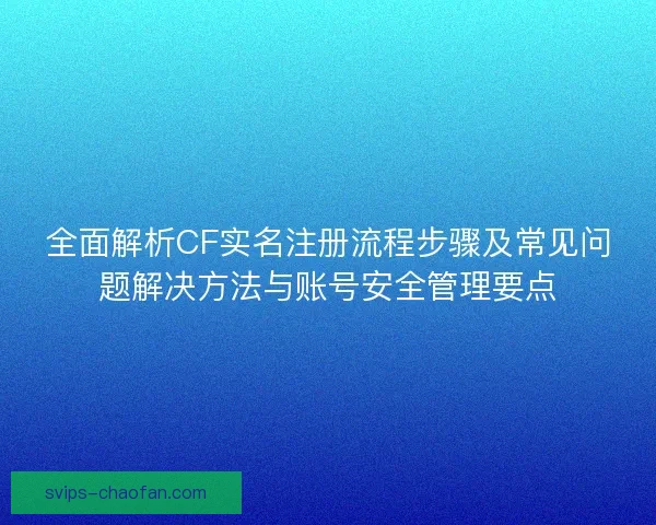 全面解析CF实名注册流程步骤及常见问题解决方法与账号安全管理要点 全面解析CF实名注册流程步骤及常见问题解决方法与账号安全管理要点