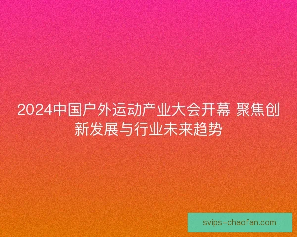 2024中国户外运动产业大会开幕 聚焦创新发展与行业未来趋势