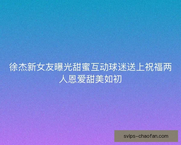 徐杰新女友曝光甜蜜互动球迷送上祝福两人恩爱甜美如初 徐杰新女友曝光甜蜜互动球迷送上祝福两人恩爱甜美如初