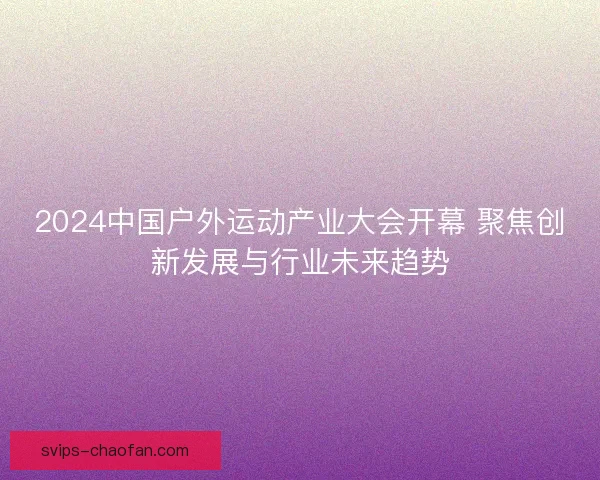 2024中国户外运动产业大会开幕 聚焦创新发展与行业未来趋势