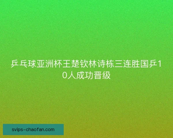 乒乓球亚洲杯王楚钦林诗栋三连胜国乒10人成功晋级 乒乓球亚洲杯王楚钦林诗栋三连胜国乒10人成功晋级