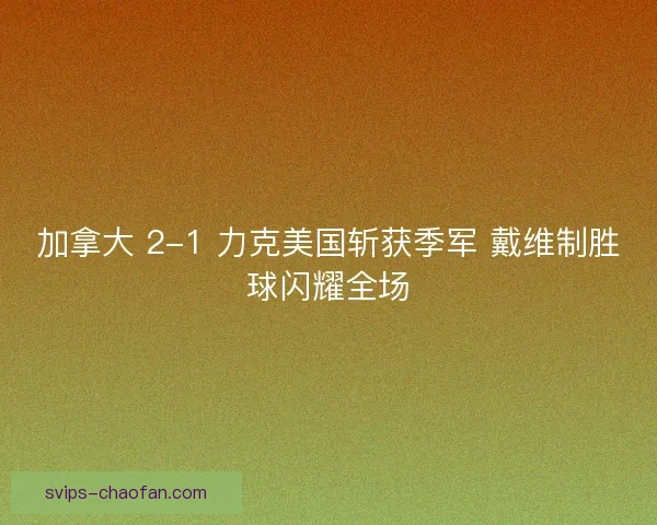 加拿大 2-1 力克美国斩获季军 戴维制胜球闪耀全场