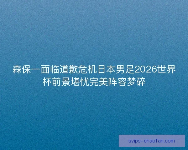 森保一面临道歉危机日本男足2026世界杯前景堪忧完美阵容梦碎