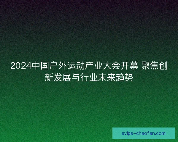 2024中国户外运动产业大会开幕 聚焦创新发展与行业未来趋势
