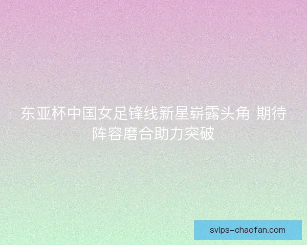 东亚杯中国女足锋线新星崭露头角 期待阵容磨合助力突破 东亚杯中国女足锋线新星崭露头角 期待阵容磨合助力突破